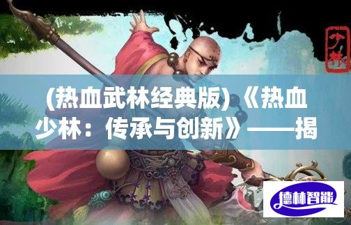 (热血武林经典版) 《热血少林：传承与创新》——揭秘少林武术的现代演变与全球影响力